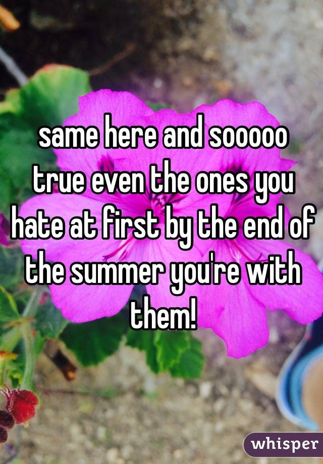 same here and sooooo true even the ones you hate at first by the end of the summer you're with them!