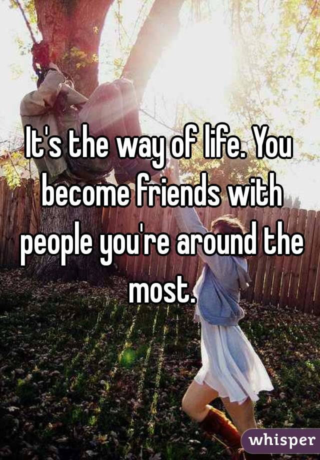 It's the way of life. You become friends with people you're around the most.