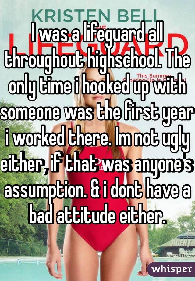 I was a lifeguard all throughout highschool. The only time i hooked up with someone was the first year i worked there. Im not ugly either, if that was anyone's assumption. & i dont have a bad attitude either.