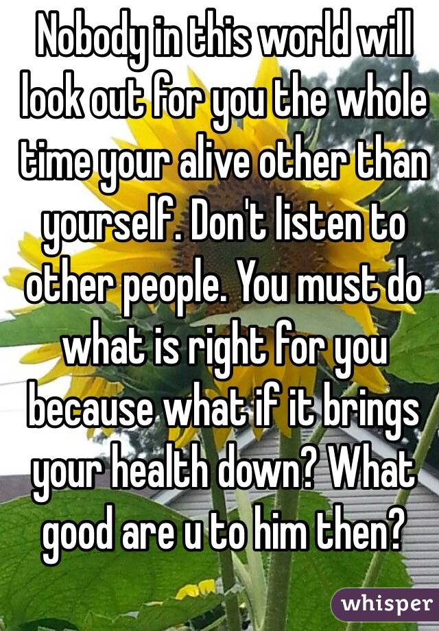 Nobody in this world will look out for you the whole time your alive other than yourself. Don't listen to other people. You must do what is right for you because what if it brings your health down? What good are u to him then?
