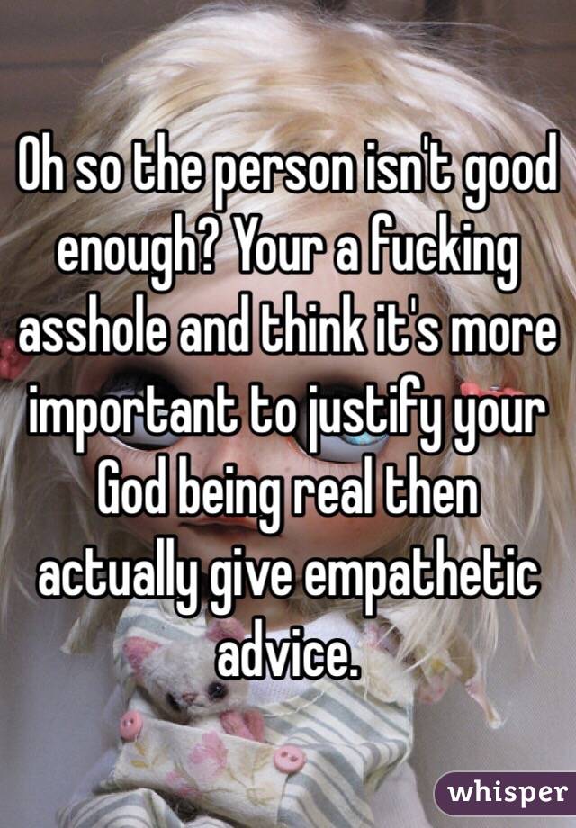 Oh so the person isn't good enough? Your a fucking asshole and think it's more important to justify your God being real then actually give empathetic advice.