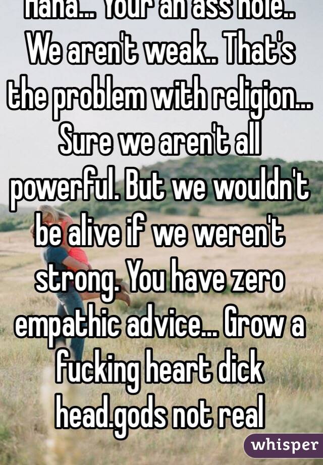 Haha... Your an ass hole.. We aren't weak.. That's the problem with religion... Sure we aren't all powerful. But we wouldn't be alive if we weren't strong. You have zero empathic advice... Grow a fucking heart dick head.gods not real