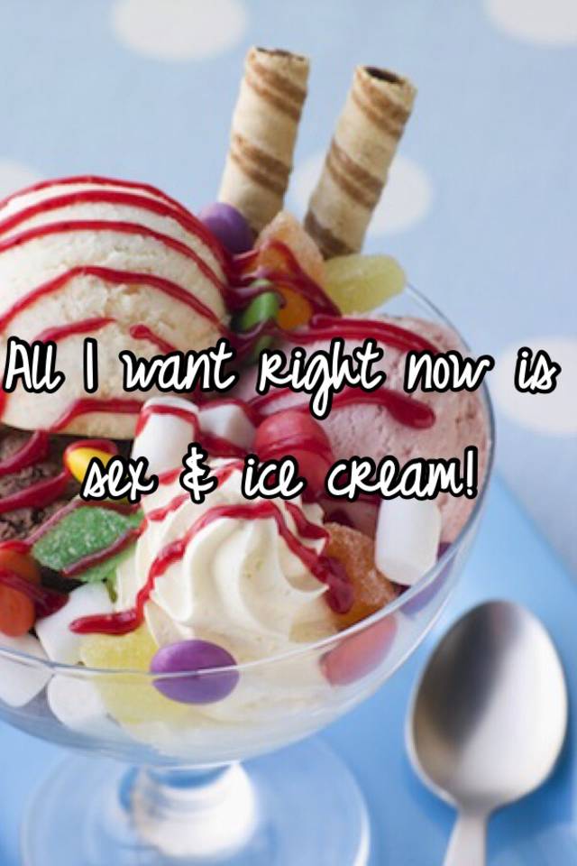 All I Want Right Now Is Sex And Ice Cream