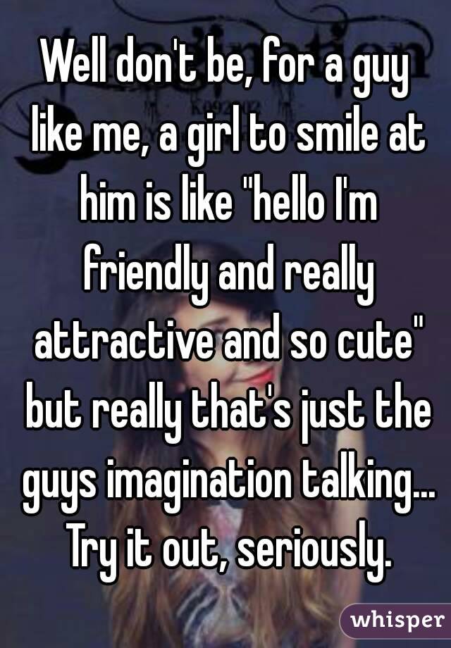 Well don't be, for a guy like me, a girl to smile at him is like "hello I'm friendly and really attractive and so cute" but really that's just the guys imagination talking... Try it out, seriously.