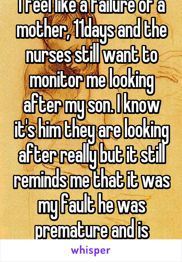I feel like a failure of a mother, 11days and the nurses still want to monitor me looking after my son. I know it's him they are looking after really but it still reminds me that it was my fault he was premature and is struggling