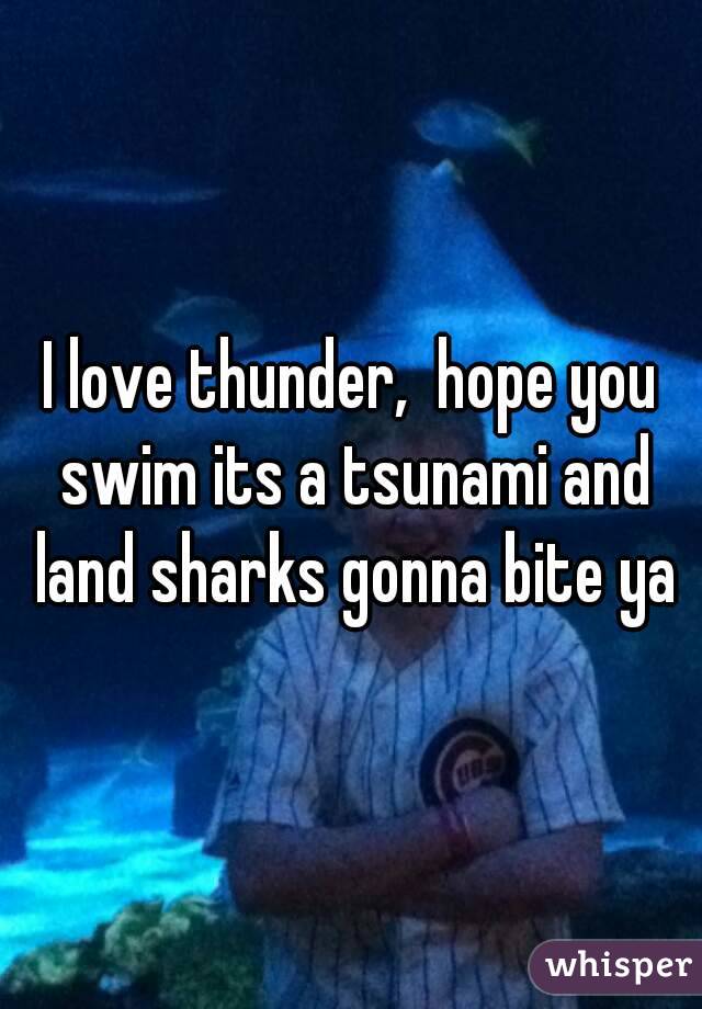 I love thunder,  hope you swim its a tsunami and land sharks gonna bite ya