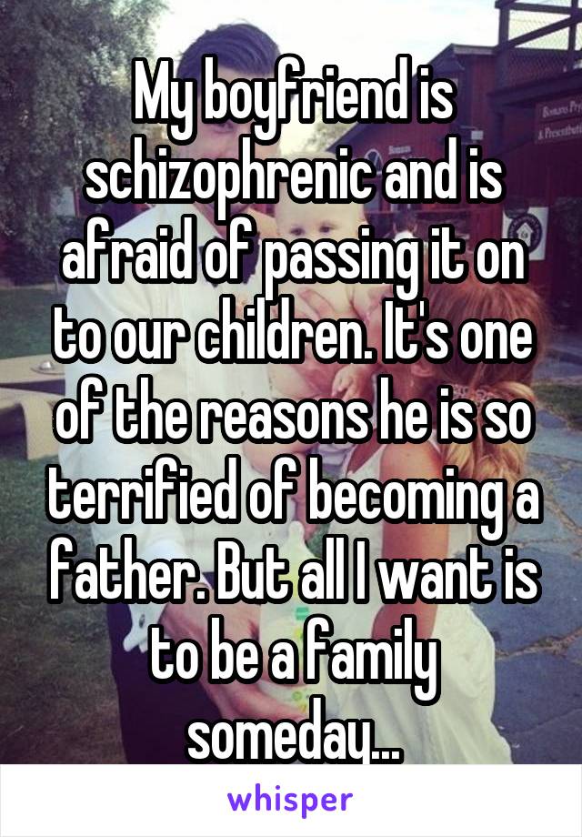 My boyfriend is schizophrenic and is afraid of passing it on to our children. It's one of the reasons he is so terrified of becoming a father. But all I want is to be a family someday...