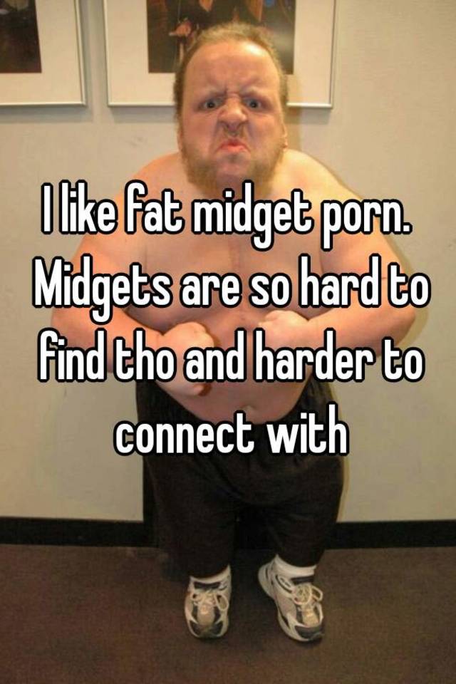 I like fat midget porn. Midgets are so hard to find tho and ...