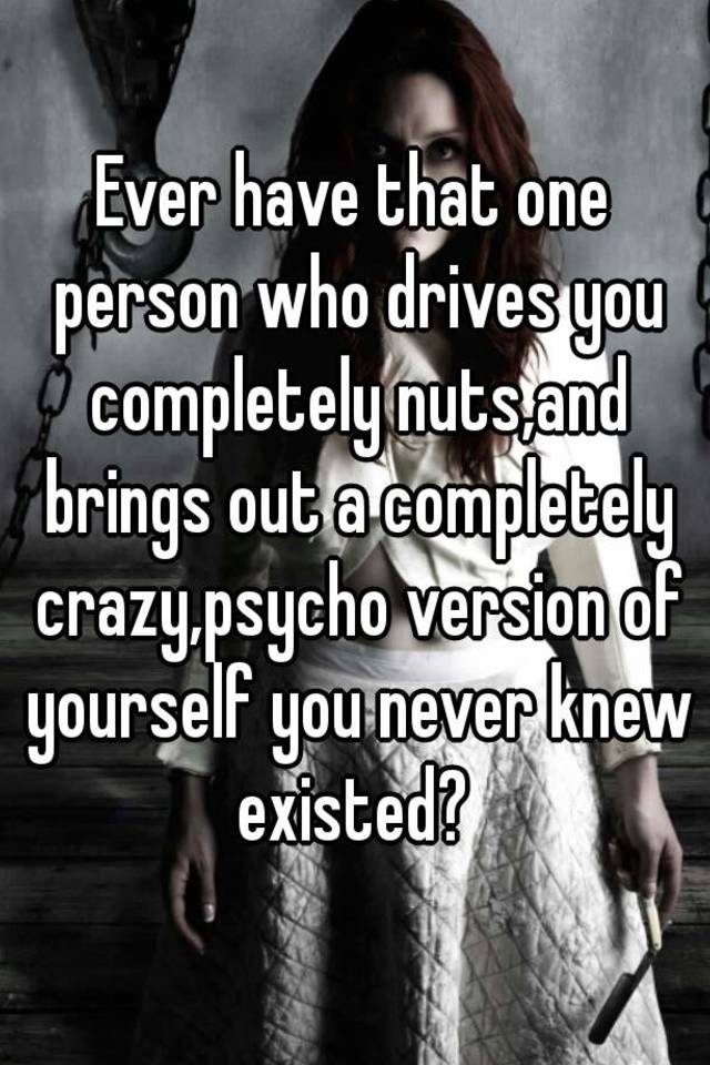 Ever Have That One Person Who Drives You Completely Nuts And Brings Out A Completely Crazy Psycho Version Of Yourself You Never Knew Existed