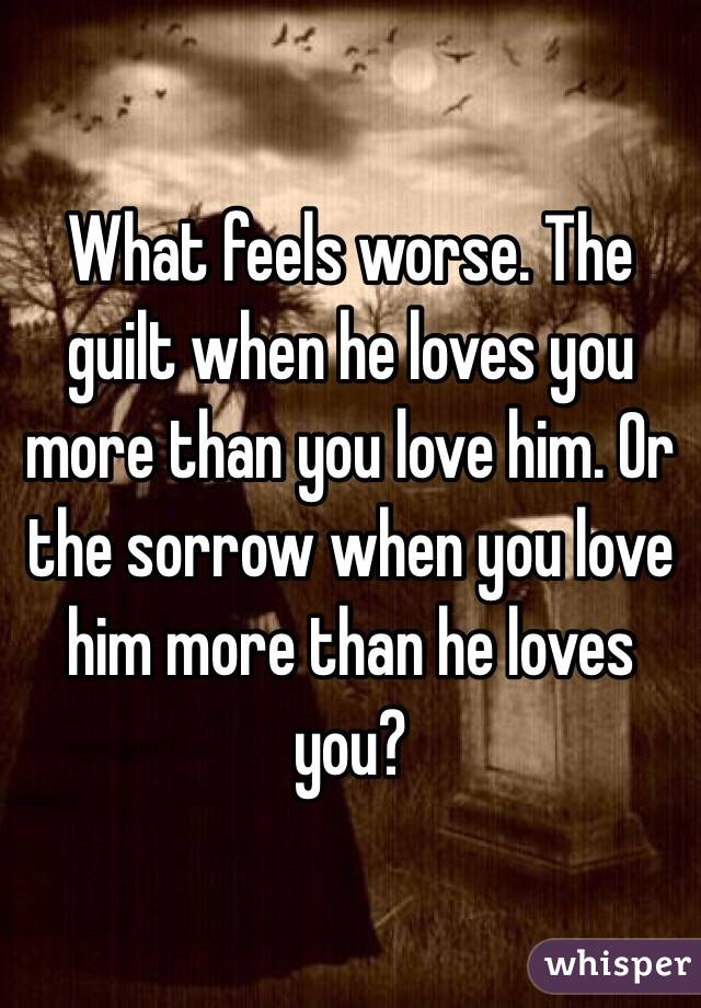 What Feels Worse The Guilt When He Loves You More Than You Love Him Or The