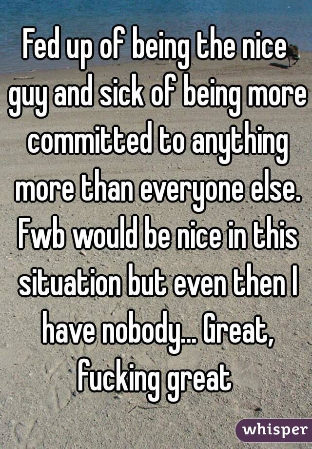 Fed up of being the nice guy and sick of being more committed to anything more than everyone else. Fwb would be nice in this situation but even then I have nobody... Great, fucking great 