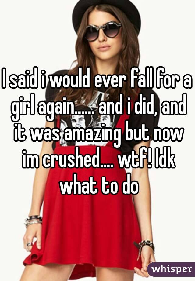 I said i would ever fall for a girl again...... and i did, and it was amazing but now im crushed.... wtf! Idk what to do