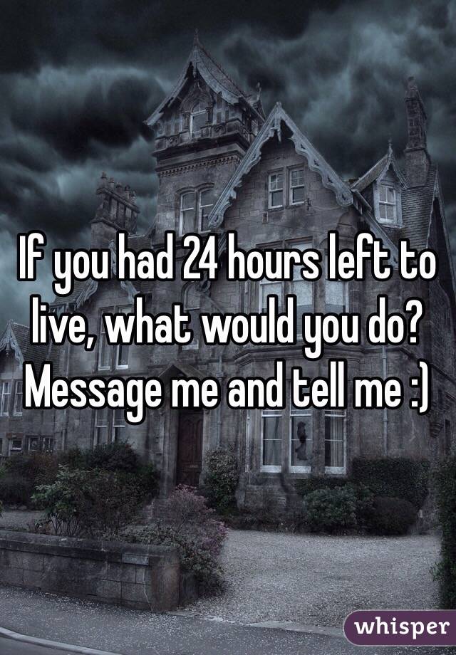 If you had 24 hours left to live, what would you do? Message me and tell me :)