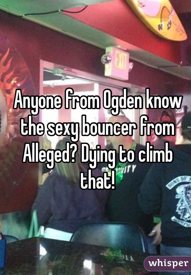 Anyone from Ogden know the sexy bouncer from Alleged? Dying to climb that! 