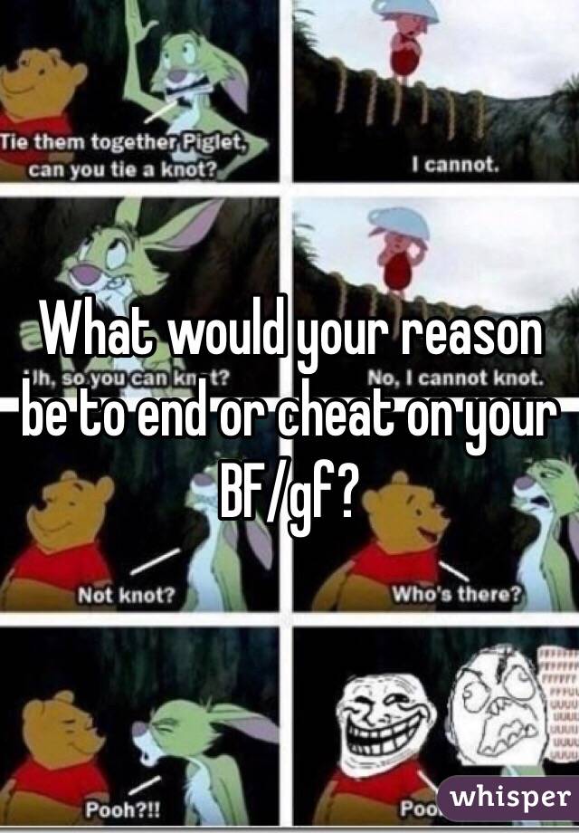 What would your reason be to end or cheat on your BF/gf?