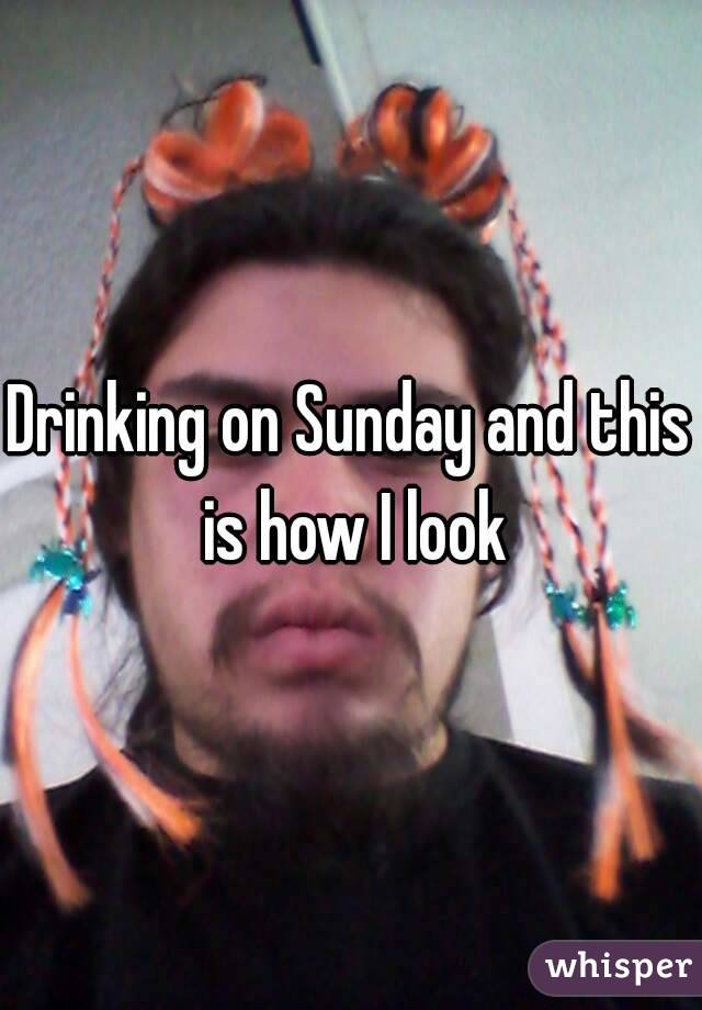 Drinking on Sunday and this is how I look