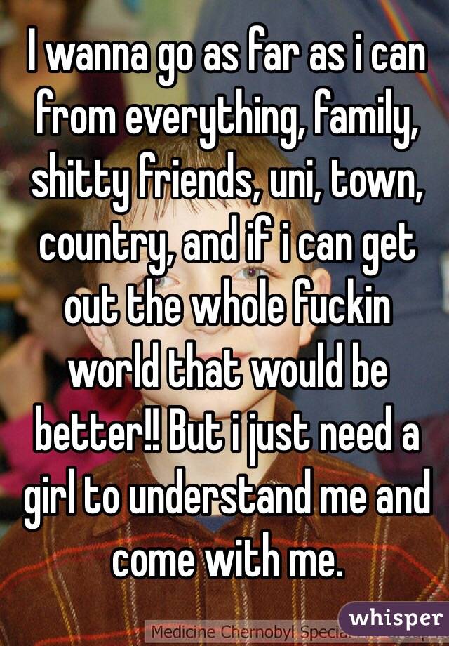 I wanna go as far as i can from everything, family, shitty friends, uni, town, country, and if i can get out the whole fuckin world that would be better!! But i just need a girl to understand me and come with me.