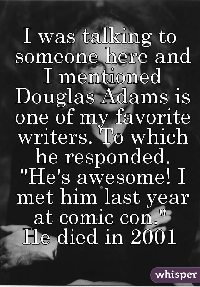 I was talking to someone here and I mentioned Douglas Adams is one of my favorite writers. To which he responded. "He's awesome! I met him last year at comic con." 
He died in 2001