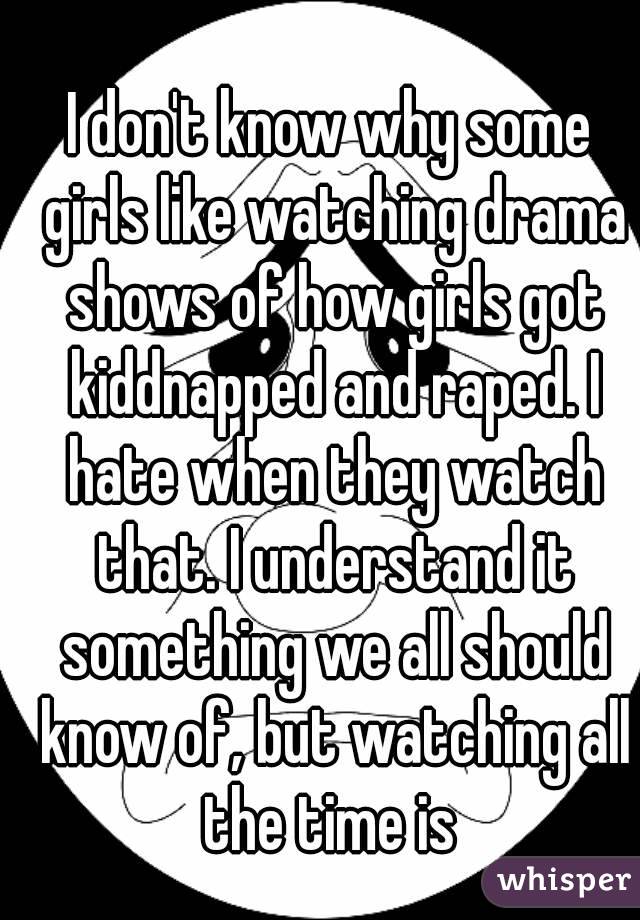 I don't know why some girls like watching drama shows of how girls got kiddnapped and raped. I hate when they watch that. I understand it something we all should know of, but watching all the time is 