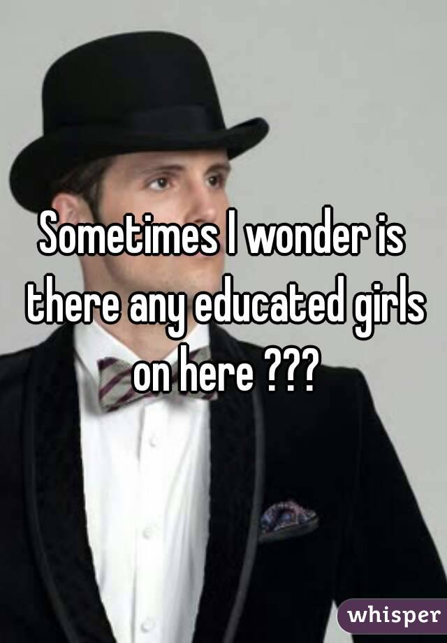 Sometimes I wonder is there any educated girls on here ???