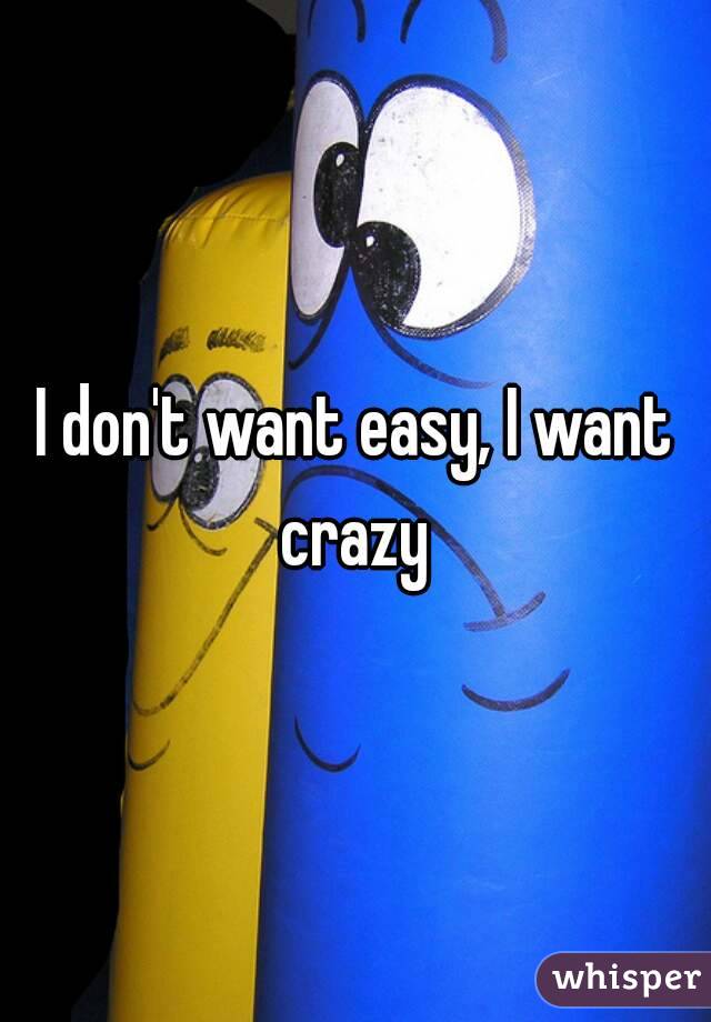 I don't want easy, I want crazy 