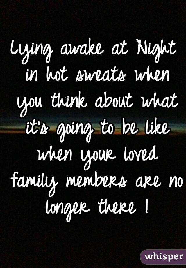 Lying awake at Night in hot sweats when you think about what it's going to be like when your loved family members are no longer there !