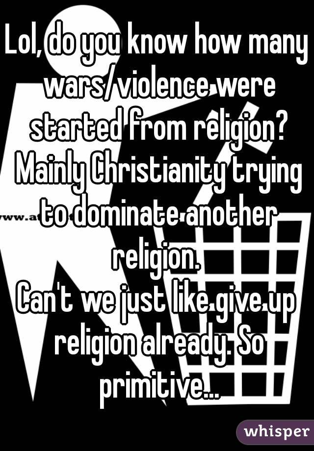Lol, do you know how many wars/violence were started from religion? Mainly Christianity trying to dominate another religion. 
Can't we just like give up religion already. So primitive...