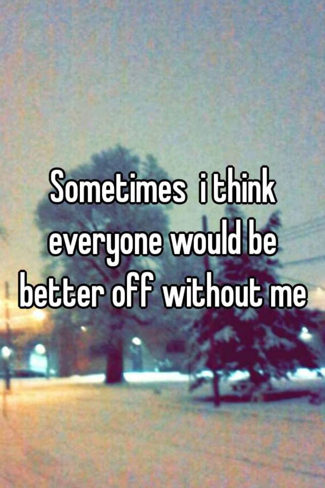 sometimes-i-think-everyone-would-be-better-off-without-me