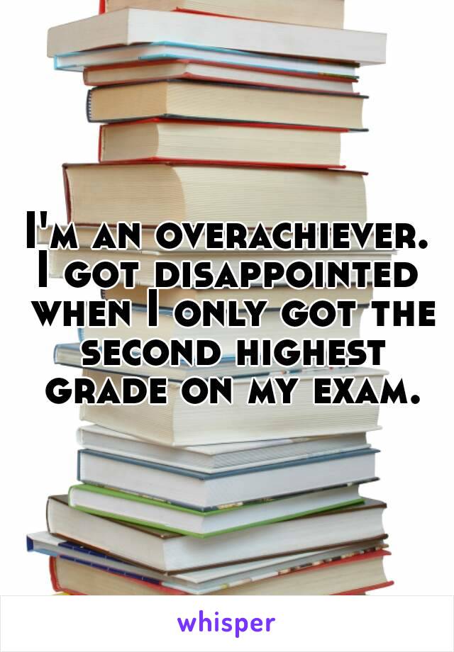 I'm an overachiever.
I got disappointed when I only got the second highest grade on my exam.