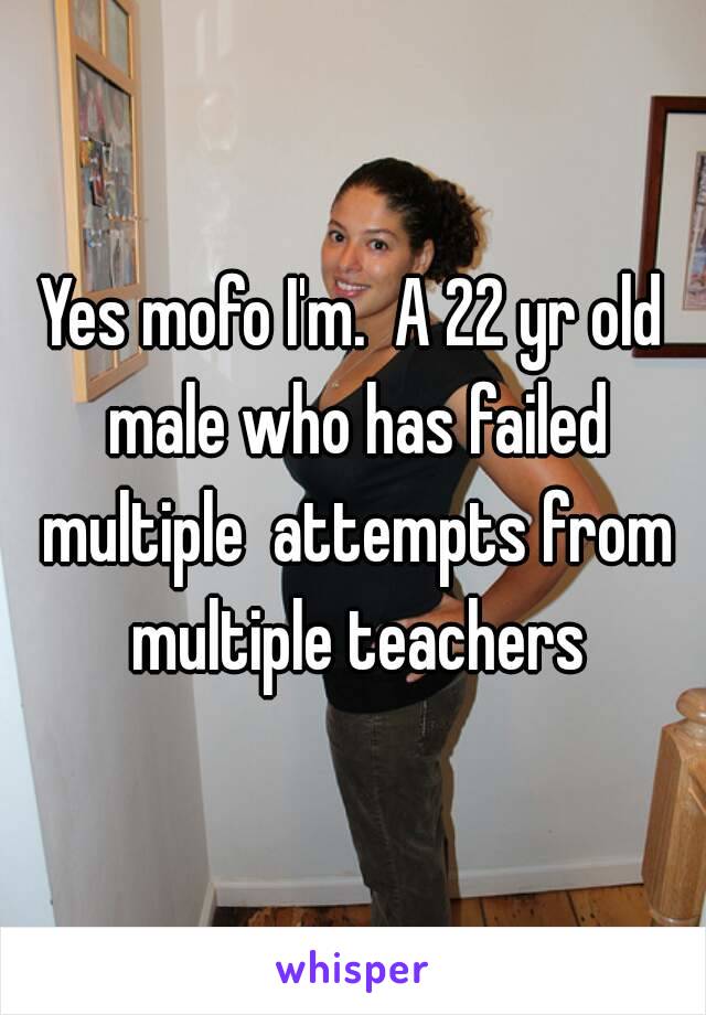 Yes mofo I'm.  A 22 yr old male who has failed multiple  attempts from multiple teachers