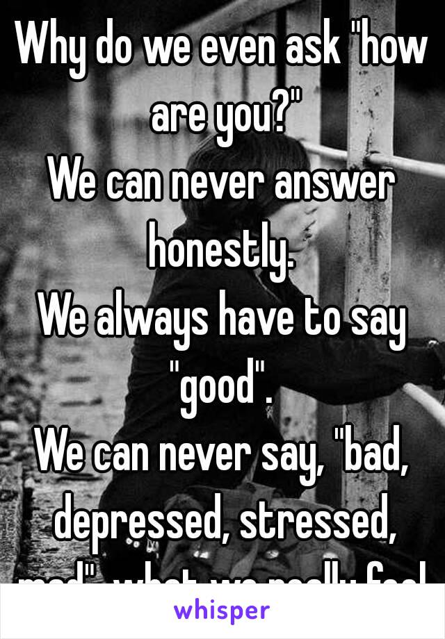 Why do we even ask "how are you?"
We can never answer honestly. 
We always have to say "good". 
We can never say, "bad, depressed, stressed, mad", what we really feel.