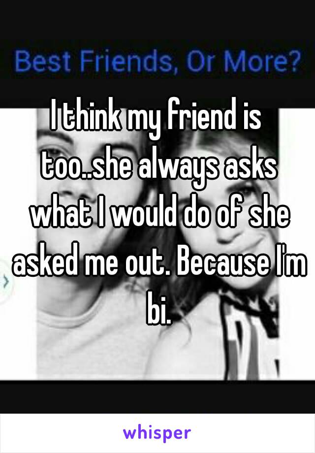 I think my friend is too..she always asks what I would do of she asked me out. Because I'm bi.