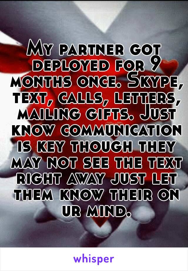 My partner got deployed for 9 months once. Skype, text, calls, letters, mailing gifts. Just know communication is key though they may not see the text right away just let them know their on ur mind.