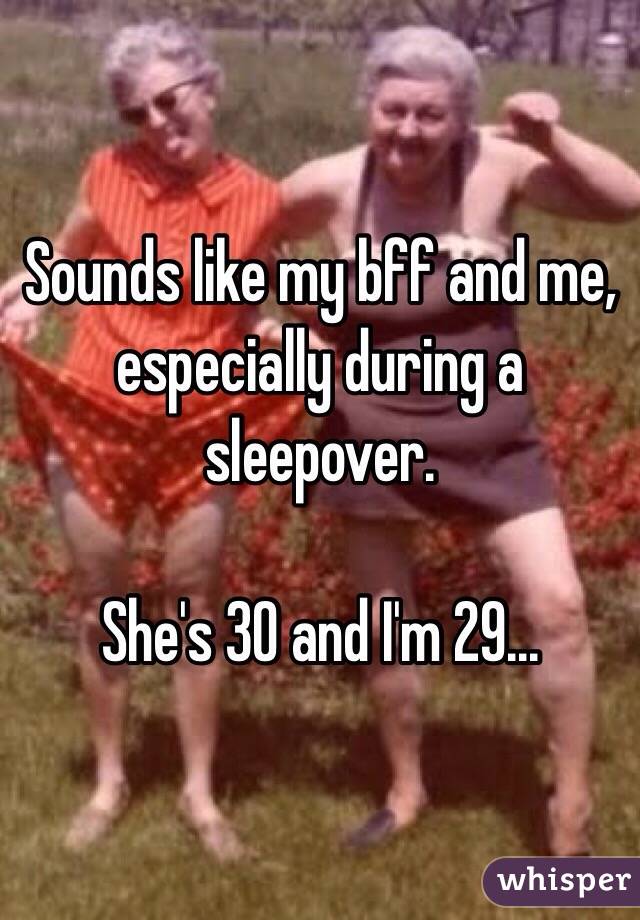 Sounds like my bff and me, especially during a sleepover. 

She's 30 and I'm 29... 