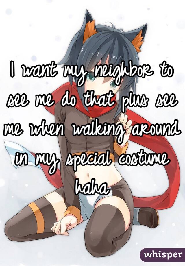I want my neighbor to see me do that plus see me when walking around in my special costume haha