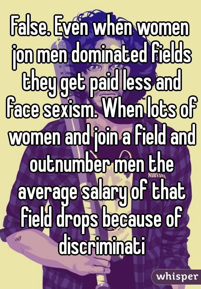 False. Even when women jon men dominated fields they get paid less and face sexism. When lots of women and join a field and outnumber men the average salary of that field drops because of discriminati