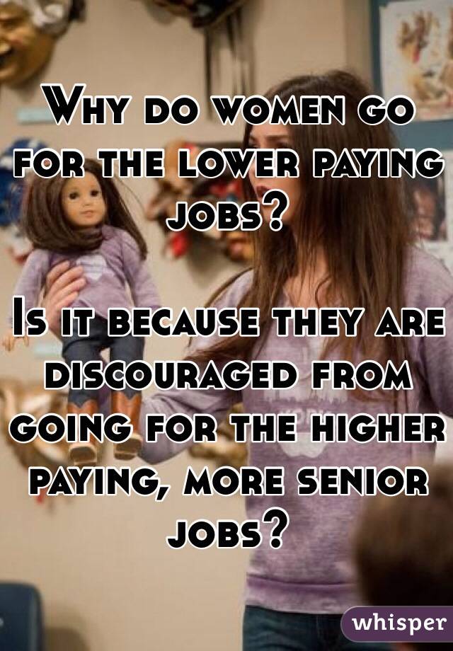 Why do women go for the lower paying jobs? 

Is it because they are discouraged from going for the higher paying, more senior jobs?