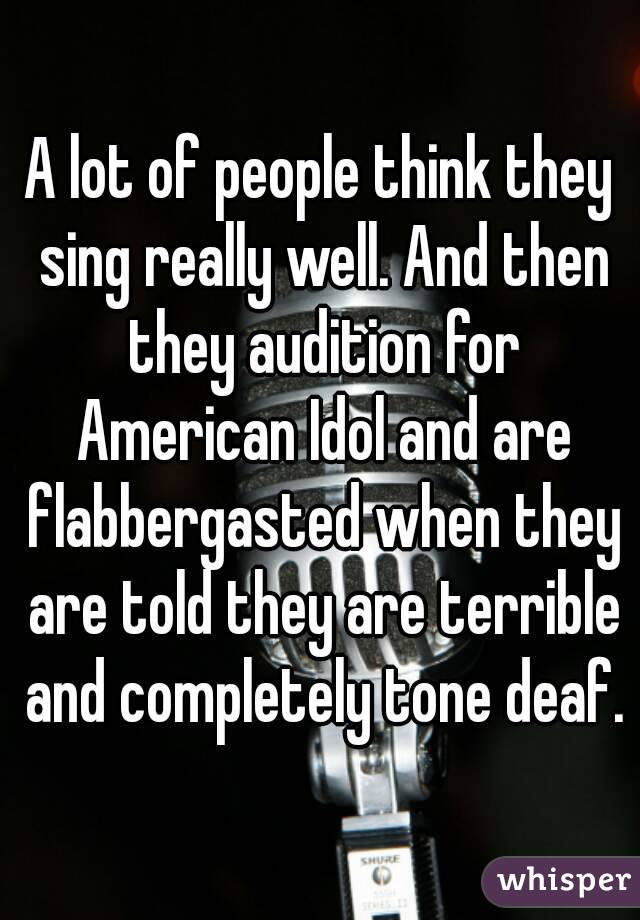A lot of people think they sing really well. And then they audition for American Idol and are flabbergasted when they are told they are terrible and completely tone deaf.