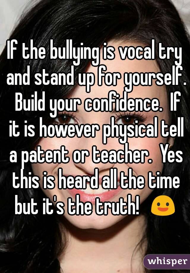 If the bullying is vocal try and stand up for yourself.  Build your confidence.  If it is however physical tell a patent or teacher.  Yes this is heard all the time but it's the truth!  😃