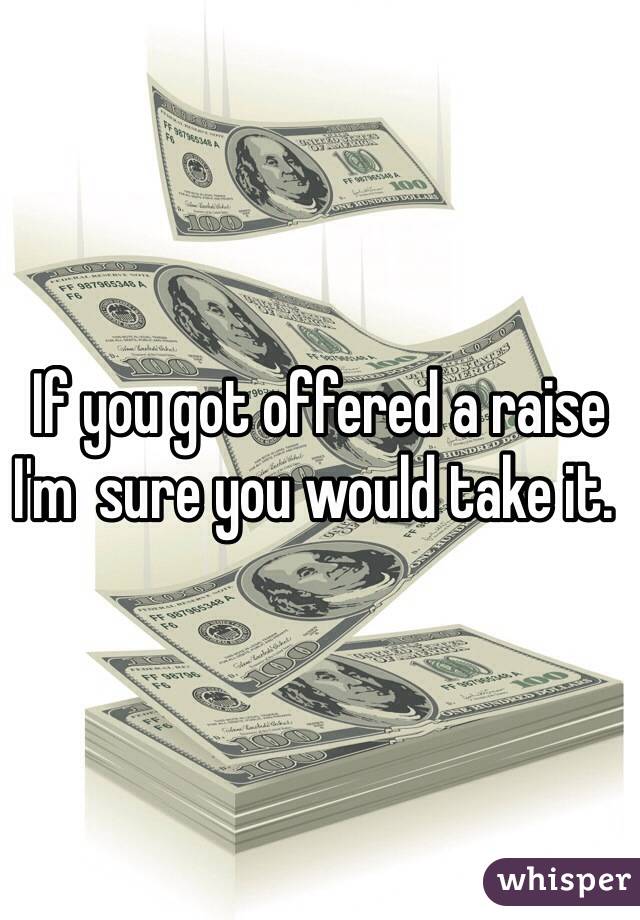  If you got offered a raise I'm  sure you would take it.