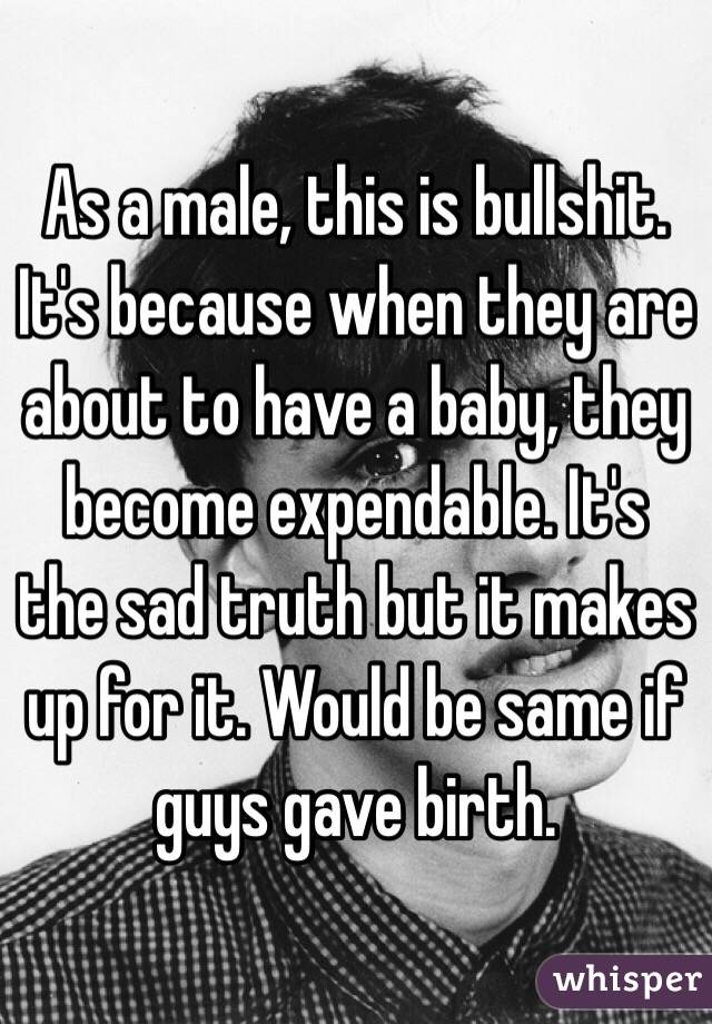 As a male, this is bullshit. It's because when they are about to have a baby, they become expendable. It's the sad truth but it makes up for it. Would be same if guys gave birth.