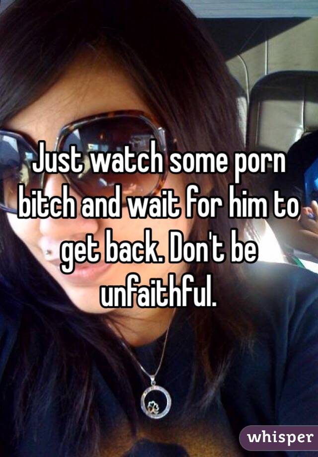 Just watch some porn bitch and wait for him to get back. Don't be unfaithful.