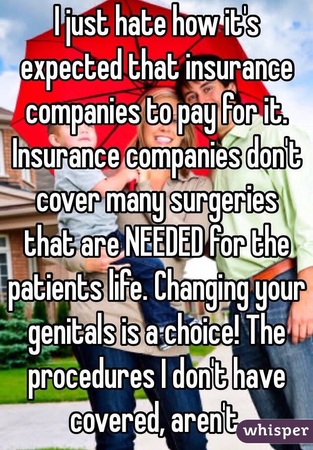 I just hate how it's expected that insurance companies to pay for it. Insurance companies don't cover many surgeries that are NEEDED for the patients life. Changing your genitals is a choice! The procedures I don't have covered, aren't.