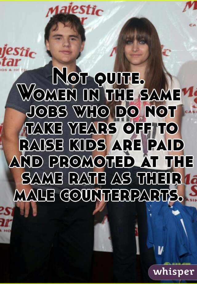 Not quite.
Women in the same jobs who do not take years off to raise kids are paid and promoted at the same rate as their male counterparts. 