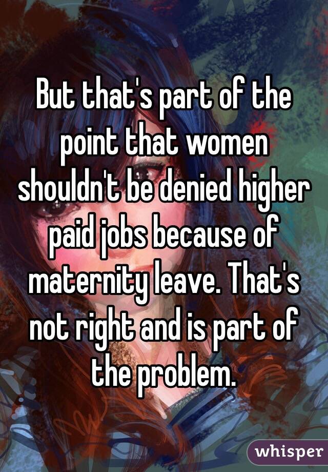 But that's part of the point that women shouldn't be denied higher paid jobs because of maternity leave. That's not right and is part of the problem.