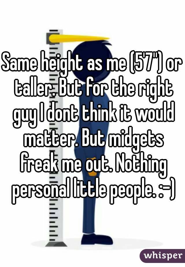 Same height as me (5'7'') or taller. But for the right guy I dont think it would matter. But midgets freak me out. Nothing personal little people. :-)