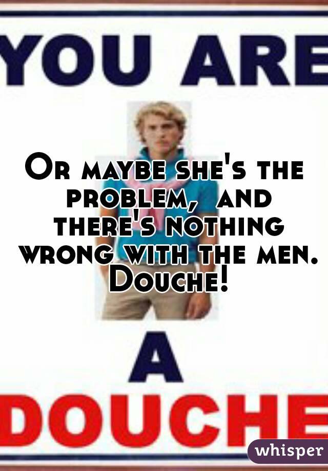 Or maybe she's the problem,  and there's nothing wrong with the men.  Douche! 