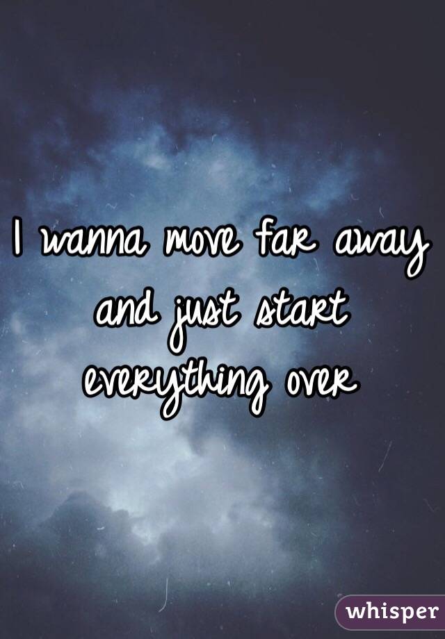 i-wanna-move-far-away-and-just-start-everything-over