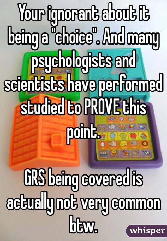 Your ignorant about it being a "choice". And many psychologists and scientists have performed studied to PROVE this point.

GRS being covered is actually not very common btw.