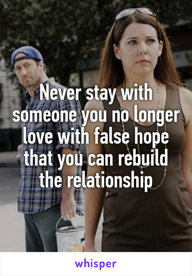 Never stay with someone you no longer love with false hope that you can rebuild the relationship